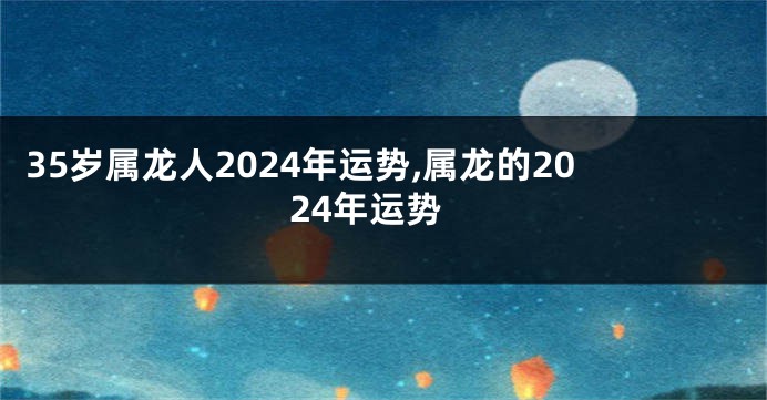 35岁属龙人2024年运势,属龙的2024年运势