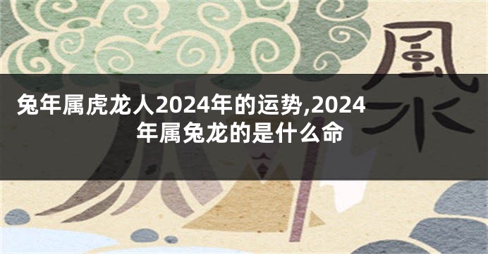 兔年属虎龙人2024年的运势,2024年属兔龙的是什么命