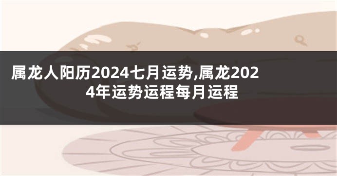 属龙人阳历2024七月运势,属龙2024年运势运程每月运程