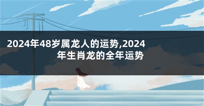 2024年48岁属龙人的运势,2024年生肖龙的全年运势