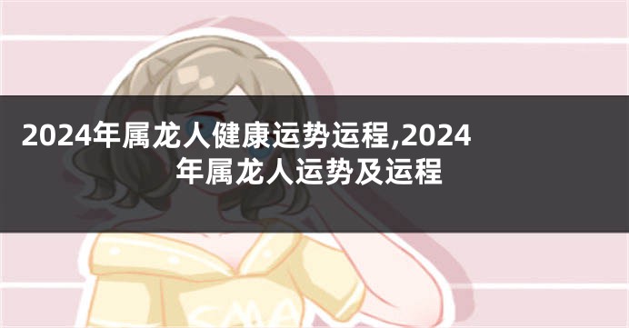 2024年属龙人健康运势运程,2024年属龙人运势及运程