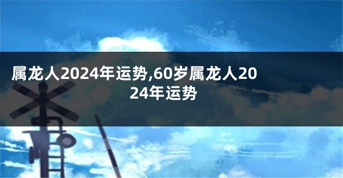 属龙人2024年运势,60岁属龙人2024年运势