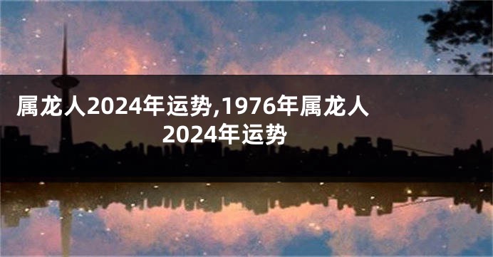 属龙人2024年运势,1976年属龙人2024年运势