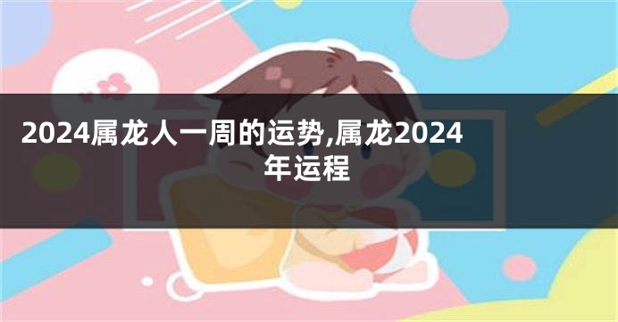 2024属龙人一周的运势,属龙2024年运程