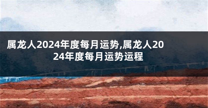 属龙人2024年度每月运势,属龙人2024年度每月运势运程