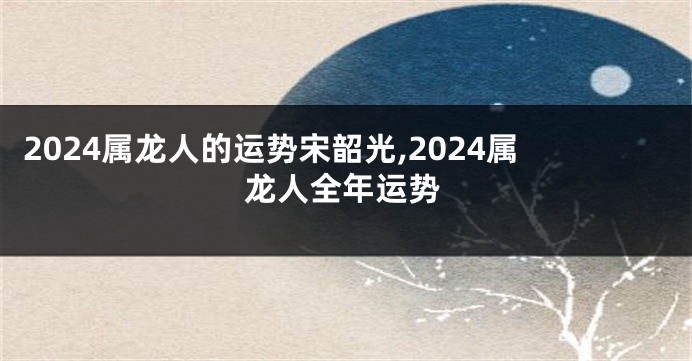 2024属龙人的运势宋韶光,2024属龙人全年运势