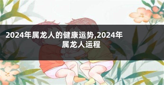 2024年属龙人的健康运势,2024年属龙人运程