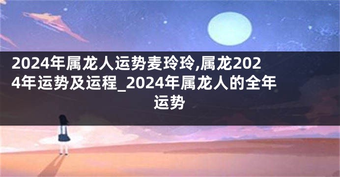 2024年属龙人运势麦玲玲,属龙2024年运势及运程_2024年属龙人的全年运势