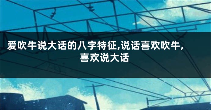 爱吹牛说大话的八字特征,说话喜欢吹牛,喜欢说大话