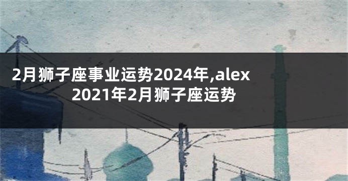 2月狮子座事业运势2024年,alex2021年2月狮子座运势