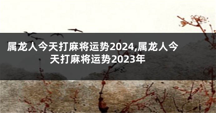 属龙人今天打麻将运势2024,属龙人今天打麻将运势2023年