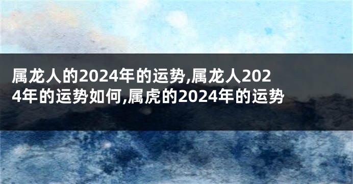 属龙人的2024年的运势,属龙人2024年的运势如何,属虎的2024年的运势