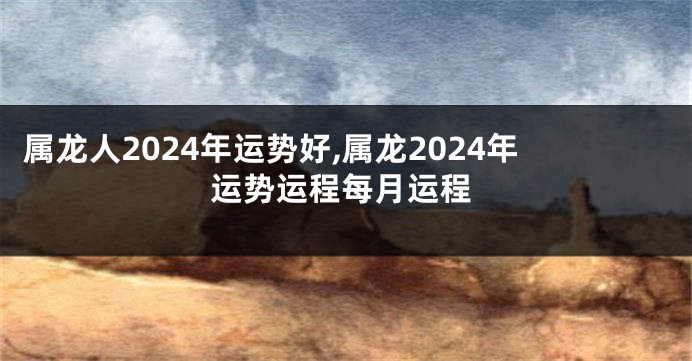 属龙人2024年运势好,属龙2024年运势运程每月运程