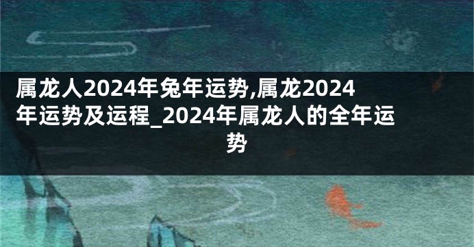 属龙人2024年兔年运势,属龙2024年运势及运程_2024年属龙人的全年运势