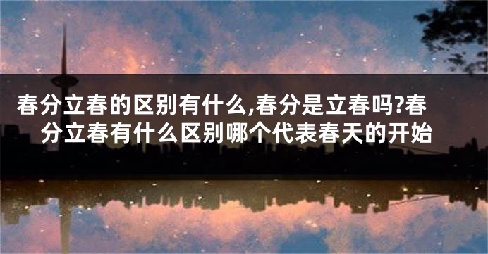 春分立春的区别有什么,春分是立春吗?春分立春有什么区别哪个代表春天的开始