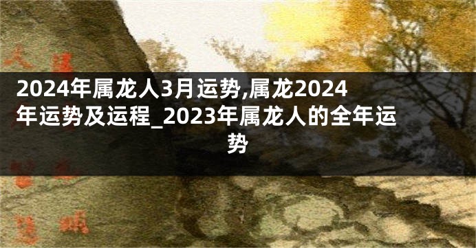 2024年属龙人3月运势,属龙2024年运势及运程_2023年属龙人的全年运势