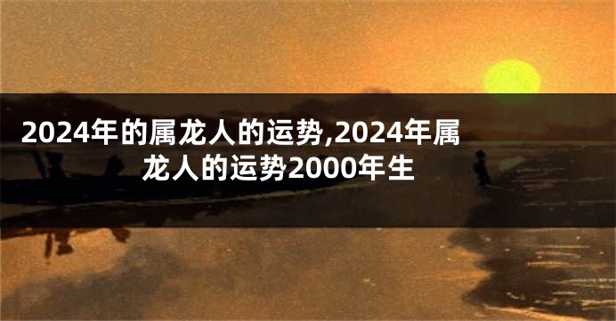 2024年的属龙人的运势,2024年属龙人的运势2000年生