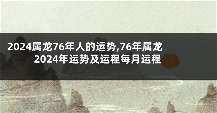 2024属龙76年人的运势,76年属龙2024年运势及运程每月运程