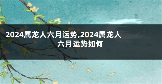 2024属龙人六月运势,2024属龙人六月运势如何