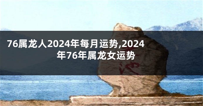 76属龙人2024年每月运势,2024年76年属龙女运势