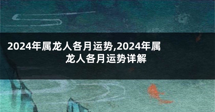 2024年属龙人各月运势,2024年属龙人各月运势详解