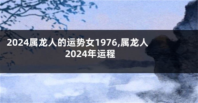 2024属龙人的运势女1976,属龙人2024年运程