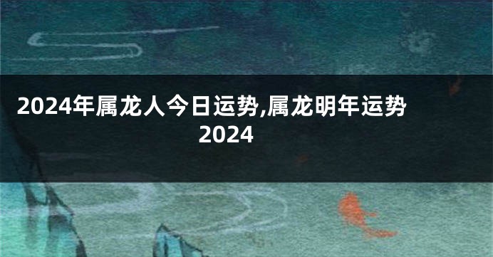 2024年属龙人今日运势,属龙明年运势2024