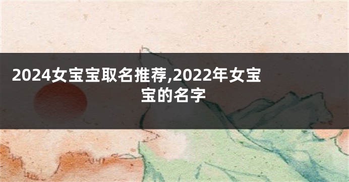 2024女宝宝取名推荐,2022年女宝宝的名字