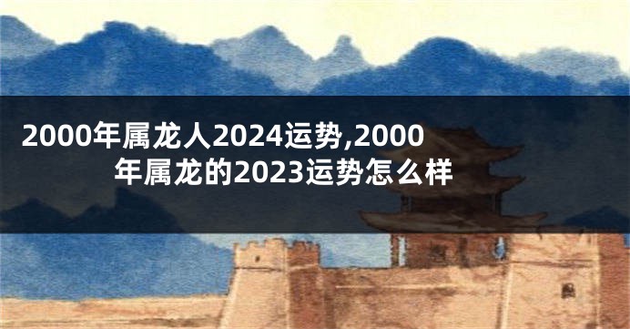 2000年属龙人2024运势,2000年属龙的2023运势怎么样