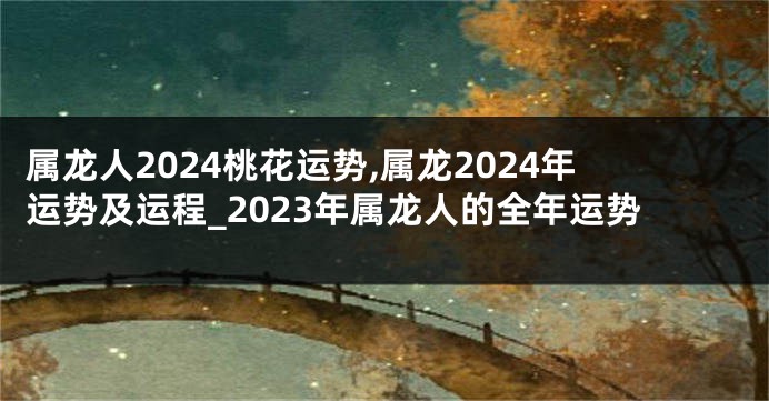 属龙人2024桃花运势,属龙2024年运势及运程_2023年属龙人的全年运势