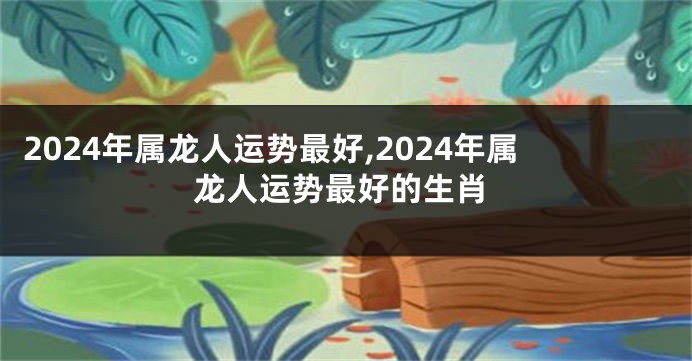 2024年属龙人运势最好,2024年属龙人运势最好的生肖