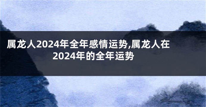 属龙人2024年全年感情运势,属龙人在2024年的全年运势