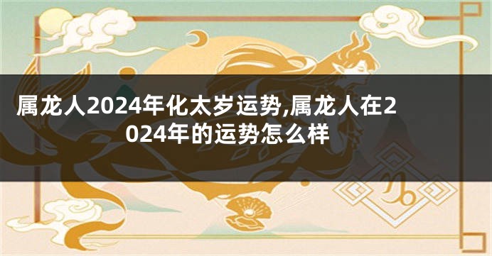 属龙人2024年化太岁运势,属龙人在2024年的运势怎么样