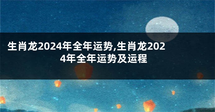 生肖龙2024年全年运势,生肖龙2024年全年运势及运程