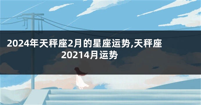 2024年天秤座2月的星座运势,天秤座20214月运势