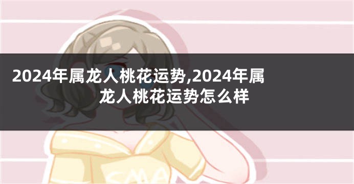 2024年属龙人桃花运势,2024年属龙人桃花运势怎么样