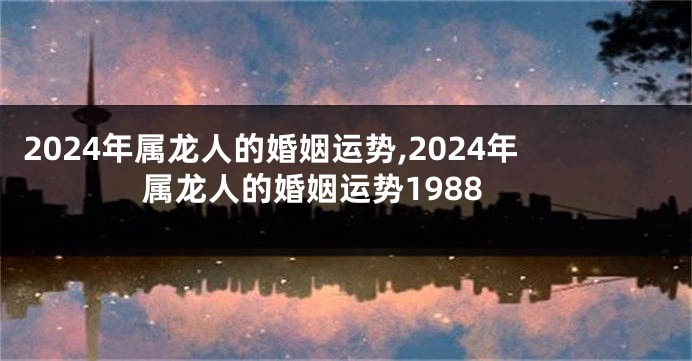 2024年属龙人的婚姻运势,2024年属龙人的婚姻运势1988