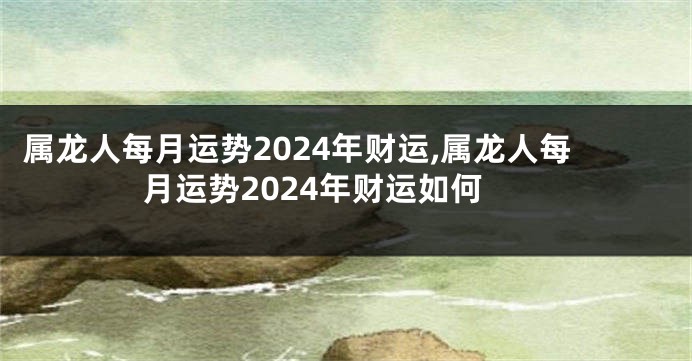 属龙人每月运势2024年财运,属龙人每月运势2024年财运如何