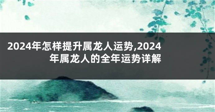 2024年怎样提升属龙人运势,2024年属龙人的全年运势详解