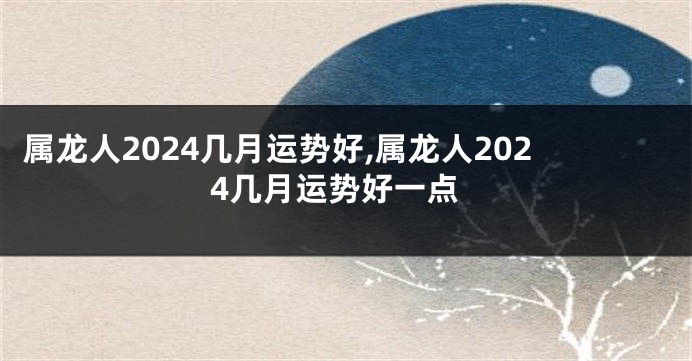 属龙人2024几月运势好,属龙人2024几月运势好一点