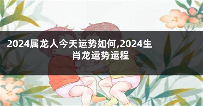 2024属龙人今天运势如何,2024生肖龙运势运程