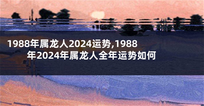 1988年属龙人2024运势,1988年2024年属龙人全年运势如何