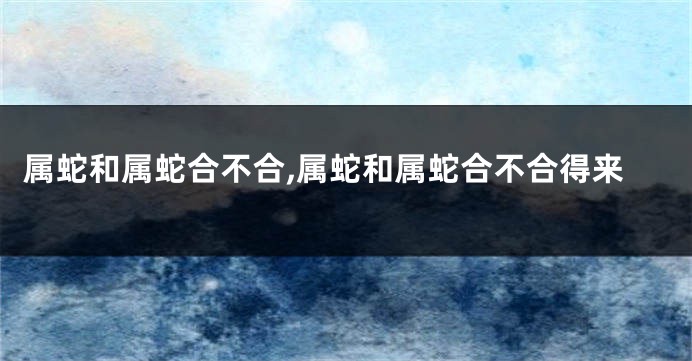 属蛇和属蛇合不合,属蛇和属蛇合不合得来