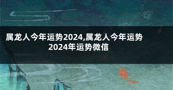 属龙人今年运势2024,属龙人今年运势2024年运势微信