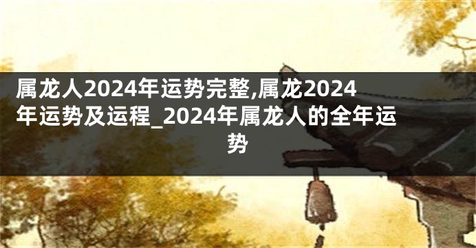 属龙人2024年运势完整,属龙2024年运势及运程_2024年属龙人的全年运势