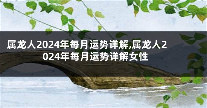 属龙人2024年每月运势详解,属龙人2024年每月运势详解女性