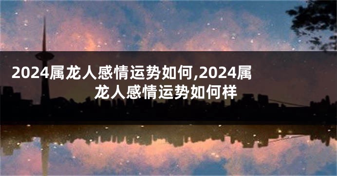 2024属龙人感情运势如何,2024属龙人感情运势如何样