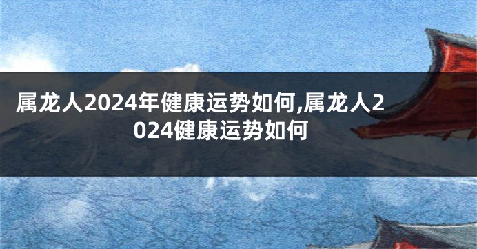 属龙人2024年健康运势如何,属龙人2024健康运势如何