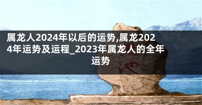 属龙人2024年以后的运势,属龙2024年运势及运程_2023年属龙人的全年运势