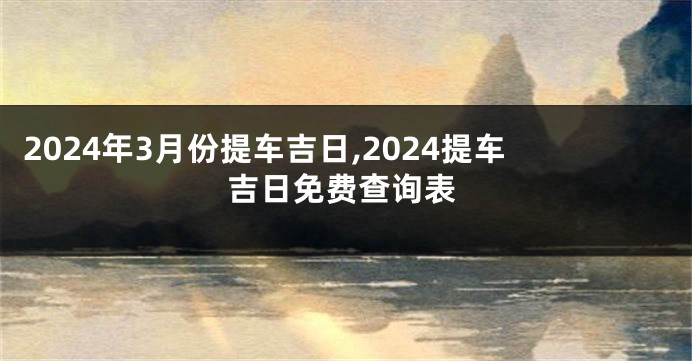 2024年3月份提车吉日,2024提车吉日免费查询表